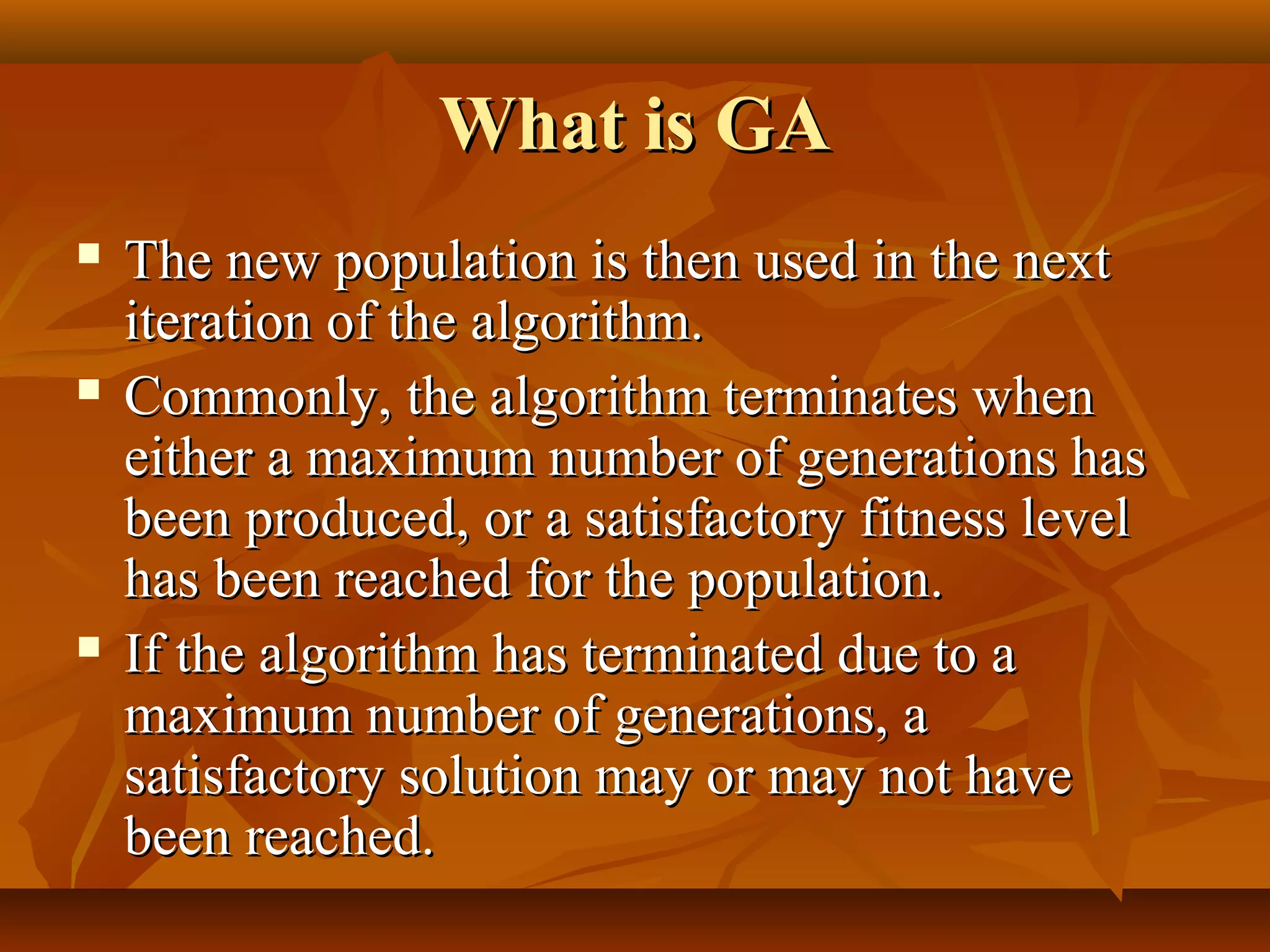 What is GAWhat is GA
 The new population is then used in the nextThe new population is then used in the next
iteration of the algorithm.iteration of the algorithm.
 Commonly, the algorithm terminates whenCommonly, the algorithm terminates when
either a maximum number of generations haseither a maximum number of generations has
been produced, or a satisfactory fitness levelbeen produced, or a satisfactory fitness level
has been reached for the population.has been reached for the population.
 If the algorithm has terminated due to aIf the algorithm has terminated due to a
maximum number of generations, amaximum number of generations, a
satisfactory solution may or may not havesatisfactory solution may or may not have
been reached.been reached.
 
