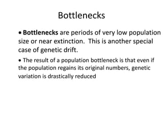 Bottlenecks
 Bottlenecks are periods of very low population
size or near extinction. This is another special
case of genetic drift.
 The result of a population bottleneck is that even if
the population regains its original numbers, genetic
variation is drastically reduced
 