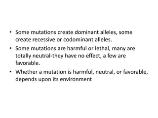 • Some mutations create dominant alleles, some
create recessive or codominant alleles.
• Some mutations are harmful or lethal, many are
totally neutral-they have no effect, a few are
favorable.
• Whether a mutation is harmful, neutral, or favorable,
depends upon its environment
 