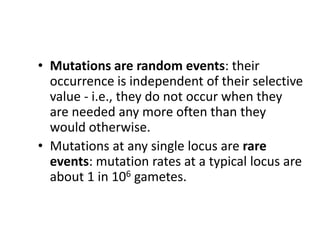 • Mutations are random events: their
occurrence is independent of their selective
value - i.e., they do not occur when they
are needed any more often than they
would otherwise.
• Mutations at any single locus are rare
events: mutation rates at a typical locus are
about 1 in 106 gametes.
 