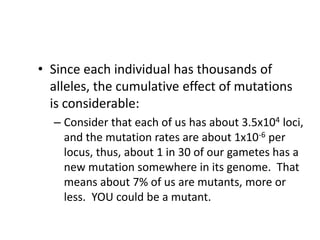 • Since each individual has thousands of
alleles, the cumulative effect of mutations
is considerable:
– Consider that each of us has about 3.5x104 loci,
and the mutation rates are about 1x10-6 per
locus, thus, about 1 in 30 of our gametes has a
new mutation somewhere in its genome. That
means about 7% of us are mutants, more or
less. YOU could be a mutant.
 