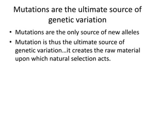 Mutations are the ultimate source of
genetic variation
• Mutations are the only source of new alleles
• Mutation is thus the ultimate source of
genetic variation…it creates the raw material
upon which natural selection acts.
 