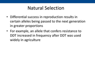 Natural Selection
• Differential success in reproduction results in
certain alleles being passed to the next generation
in greater proportions
• For example, an allele that confers resistance to
DDT increased in frequency after DDT was used
widely in agriculture
 