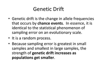 Genetic Drift
• Genetic drift is the change in allele frequencies
that occurs by chance events. In essence, it is
identical to the statistical phenomenon of
sampling error on an evolutionary scale.
• It is a random process.
• Because sampling error is greatest in small
samples and smallest in large samples, the
strength of genetic drift increases as
populations get smaller.
 