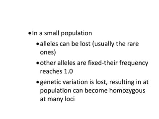 In a small population
alleles can be lost (usually the rare
ones)
other alleles are fixed-their frequency
reaches 1.0
genetic variation is lost, resulting in at
population can become homozygous
at many loci
 