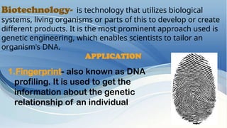 Biotechnology- is technology that utilizes biological
systems, living organisms or parts of this to develop or create
different products. It is the most prominent approach used is
genetic engineering, which enables scientists to tailor an
organism's DNA.
APPLICATION
1.Fingerprint- also known as DNA
profiling. It is used to get the
information about the genetic
relationship of an individual
 