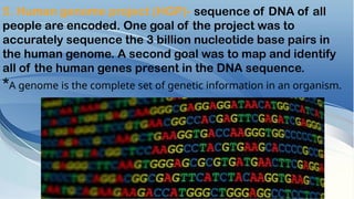 5. Human genome project (HGP)- sequence of DNA of all
people are encoded. One goal of the project was to
accurately sequence the 3 billion nucleotide base pairs in
the human genome. A second goal was to map and identify
all of the human genes present in the DNA sequence.
*A genome is the complete set of genetic information in an organism.
 