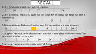 RECALL
1. It is the change/alteration of genetic sequence
2. It is a chemical or physical agent that has the ability to change our genetic code in a
harmful way
U T N
M T E
3. It is a mutation affecting only one or very few nucleotides in a gene sequence
P I M T N
4. A type of mutation under chromosomal mutation where piece of chromosome of one
attaches to another chromosome.
T N S O A O
5. A type of mutation where genetic material flipped in opposite direction
I V S N
 