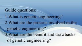 Guide questions:
1.What is genetic engineering?
2.What are the process involved in the
genetic engineering?
3.What are the benefit and drawbacks
of genetic engineering?
 