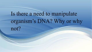 Is there a need to manipulate
organism’s DNA? Why or why
not?
 
