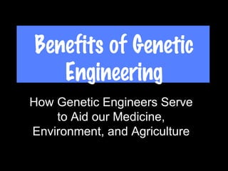 Benefits of Genetic Engineering How Genetic Engineers Serve to Aid our Medicine, Environment, and Agriculture 