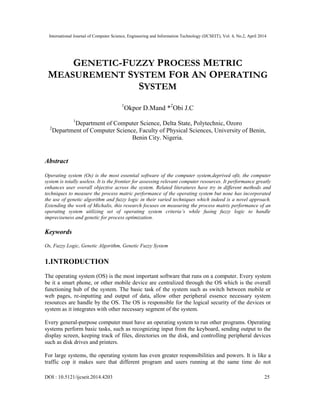 International Journal of Computer Science, Engineering and Information Technology (IJCSEIT), Vol. 4, No.2, April 2014
DOI : 10.5121/ijcseit.2014.4203 25
GENETIC-FUZZY PROCESS METRIC
MEASUREMENT SYSTEM FOR AN OPERATING
SYSTEM
1
Okpor D.Mand *2
Obi J.C
1
Department of Computer Science, Delta State, Polytechnic, Ozoro
2
Department of Computer Science, Faculty of Physical Sciences, University of Benin,
Benin City. Nigeria.
Abstract
Operating system (Os) is the most essential software of the computer system,deprived ofit, the computer
system is totally useless. It is the frontier for assessing relevant computer resources. It performance greatly
enhances user overall objective across the system. Related literatures have try in different methods and
techniques to measure the process matric performance of the operating system but none has incorporated
the use of genetic algorithm and fuzzy logic in their varied techniques which indeed is a novel approach.
Extending the work of Michalis, this research focuses on measuring the process matrix performance of an
operating system utilizing set of operating system criteria’s while fusing fuzzy logic to handle
impreciseness and genetic for process optimization.
Keywords
Os, Fuzzy Logic, Genetic Algorithm, Genetic Fuzzy System
1.INTRODUCTION
The operating system (OS) is the most important software that runs on a computer. Every system
be it a smart phone, or other mobile device are centralized through the OS which is the overall
functioning hub of the system. The basic task of the system such as switch between mobile or
web pages, re-inputting and output of data, allow other peripheral essence necessary system
resources are handle by the OS. The OS is responsible for the logical security of the devices or
system as it integrates with other necessary segment of the system.
Every general-purpose computer must have an operating system to run other programs. Operating
systems perform basic tasks, such as recognizing input from the keyboard, sending output to the
display screen, keeping track of files, directories on the disk, and controlling peripheral devices
such as disk drives and printers.
For large systems, the operating system has even greater responsibilities and powers. It is like a
traffic cop it makes sure that different program and users running at the same time do not
 