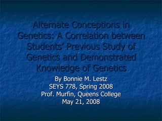 Alternate Conceptions in Genetics: A Correlation between Students’ Previous Study of Genetics and Demonstrated Knowledge of Genetics By Bonnie M. Lestz SEYS 778, Spring 2008 Prof. Murfin, Queens College May 21, 2008 