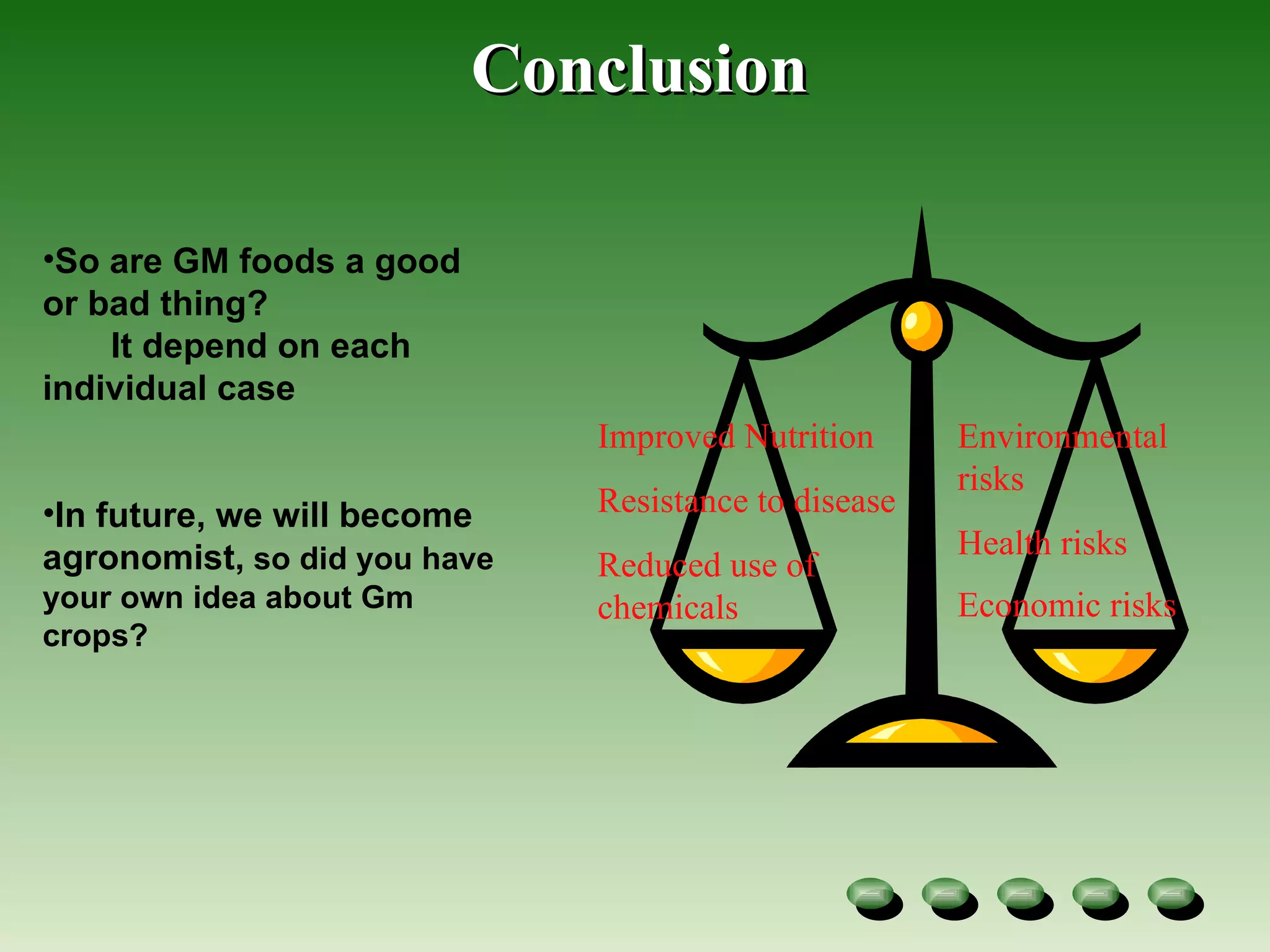 Conclusion Improved Nutrition Resistance to disease Reduced use of chemicals Environmental risks Health risks Economic risks   So are GM foods a good or bad thing? It depend on each individual case In future, we will become  agronomist,  so did you have your own idea about Gm crops? 