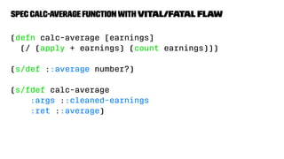 spec calc-average functionwith vital/fatal ﬂaw
(defn calc-average [earnings]
(/ (apply + earnings) (count earnings)))
(s/def ::average number?)
(s/fdef calc-average
:args ::cleaned-earnings
:ret ::average)
 