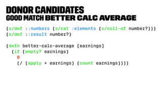 Donor Candidates
Good Match better calc average
(s/def ::numbers (s/cat :elements (s/coll-of number?)))
(s/def ::result number?)
(defn better-calc-average [earnings]
(if (empty? earnings)
0
(/ (apply + earnings) (count earnings))))
 