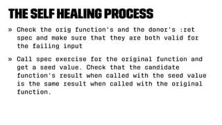 The SelfHealing Process
» Check the orig function's and the donor's :ret
spec and make sure that they are both valid for
the failing input
» Call spec exercise for the original function and
get a seed value. Check that the candidate
function's result when called with the seed value
is the same result when called with the original
function.
 