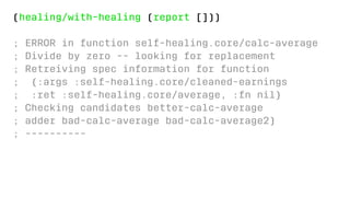(healing/with-healing (report []))
; ERROR in function self-healing.core/calc-average
; Divide by zero -- looking for replacement
; Retreiving spec information for function
; {:args :self-healing.core/cleaned-earnings
; :ret :self-healing.core/average, :fn nil}
; Checking candidates better-calc-average
; adder bad-calc-average bad-calc-average2)
; ----------
 