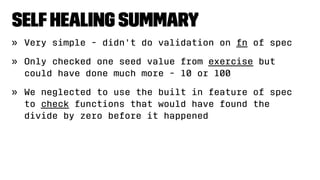 SelfHealing Summary
» Very simple - didn't do validation on fn of spec
» Only checked one seed value from exercise but
could have done much more - 10 or 100
» We neglected to use the built in feature of spec
to check functions that would have found the
divide by zero before it happened
 