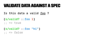 Validate DataagainstaSpec
Is this data a valid foo ?
(s/valid? ::foo 1)
;; => true
(s/valid? ::foo "hi")
;; => false
 
