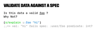 Validate DataagainstaSpec
Is this data a valid foo ?
Why Not?
(s/explain ::foo "hi")
;;=> val: "hi" fails spec: :user/foo predicate: int?
 
