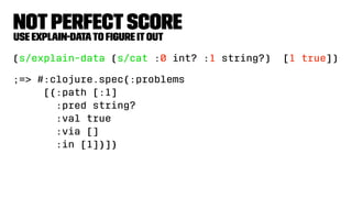 NotPerfectScore
Use explain-datato ﬁgure itout
(s/explain-data (s/cat :0 int? :1 string?) [1 true])
;=> #:clojure.spec{:problems
[{:path [:1]
:pred string?
:val true
:via []
:in [1]}]}
 