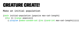 Creature Create!
Make an initial population
(defn initial-population [popsize max-cat-length]
(for [i (range popsize)]
{:program (make-random-cat (inc (rand-int max-cat-length)))}))
 