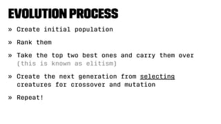 Evolution Process
» Create initial population
» Rank them
» Take the top two best ones and carry them over
(this is known as elitism)
» Create the next generation from selecting
creatures for crossover and mutation
» Repeat!
 