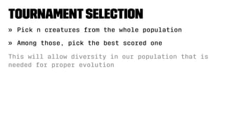 TournamentSelection
» Pick n creatures from the whole population
» Among those, pick the best scored one
This will allow diversity in our population that is
needed for proper evolution
 