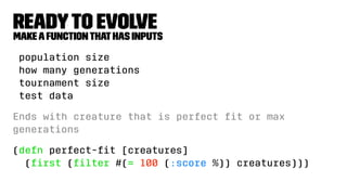 Readyto Evolve
Makeafunctionthathas inputs
population size
how many generations
tournament size
test data
Ends with creature that is perfect ﬁt or max
generations
(defn perfect-ﬁt [creatures]
(ﬁrst (ﬁlter #(= 100 (:score %)) creatures)))
 