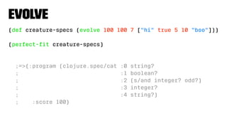 Evolve
(def creature-specs (evolve 100 100 7 ["hi" true 5 10 "boo"]))
(perfect-ﬁt creature-specs)
;=>{:program (clojure.spec/cat :0 string?
; :1 boolean?
; :2 (s/and integer? odd?)
; :3 integer?
; :4 string?)
; :score 100}
 