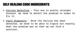 SelfHealing Code Ingredients
» Failure Detection - This one is pretty straight
forward. We need to detect the problem in order to
ﬁx it.
» Fault Diagnosis - Once the failure has been
detected, we need to be able to ﬁgure out exactly
what the problem was so that we can ﬁnd a
solution.
 