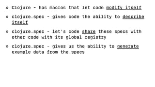 » Clojure - has macros that let code modify itself
» clojure.spec - gives code the ability to describe
itself
» clojure.spec - let's code share these specs with
other code with its global registry
» clojure.spec - gives us the ability to generate
example data from the specs
 