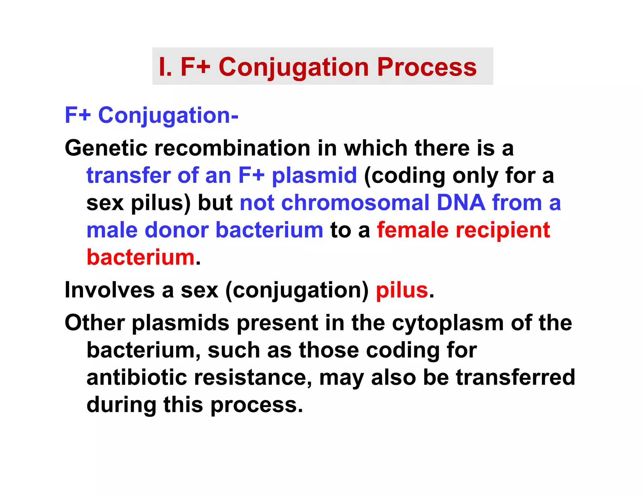 I. F+ Conjugation Process
F+ Conjugation-
Genetic recombination in which there is a
Genetic recombination in which there is a
transfer of an F+ plasmid (coding only for a
sex pilus) but not chromosomal DNA from a
male donor bacterium to a female recipient
bacterium.
Involves a sex (conjugation) pilus.
Other plasmids present in the cytoplasm of the
b t i h th di f
bacterium, such as those coding for
antibiotic resistance, may also be transferred
during this process
during this process.
 