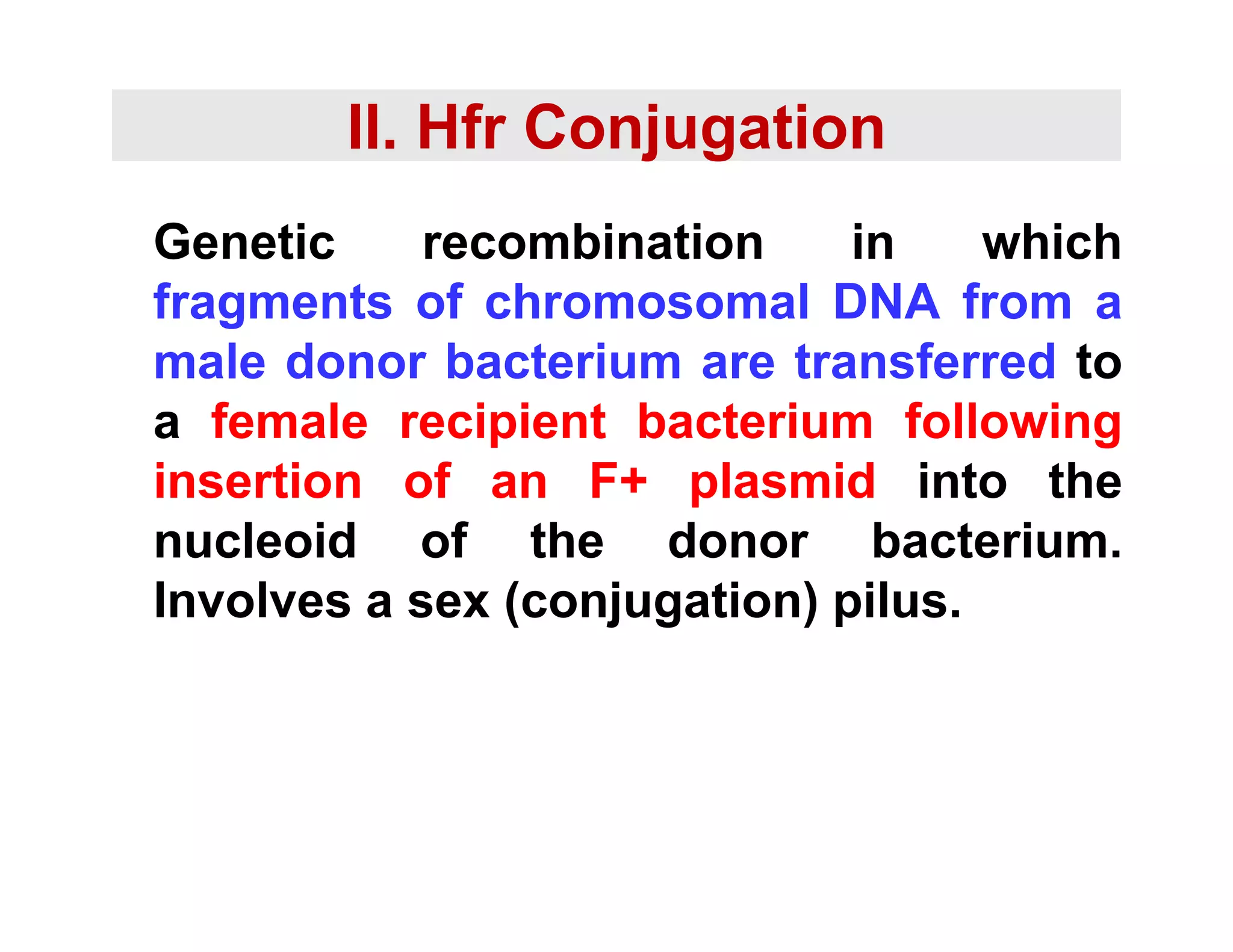 II. Hfr Conjugation
Genetic recombination in which
fragments of chromosomal DNA from a
fragments of chromosomal DNA from a
male donor bacterium are transferred to
a female recipient bacterium following
a female recipient bacterium following
insertion of an F+ plasmid into the
nucleoid of the donor bacterium
nucleoid of the donor bacterium.
Involves a sex (conjugation) pilus.
 