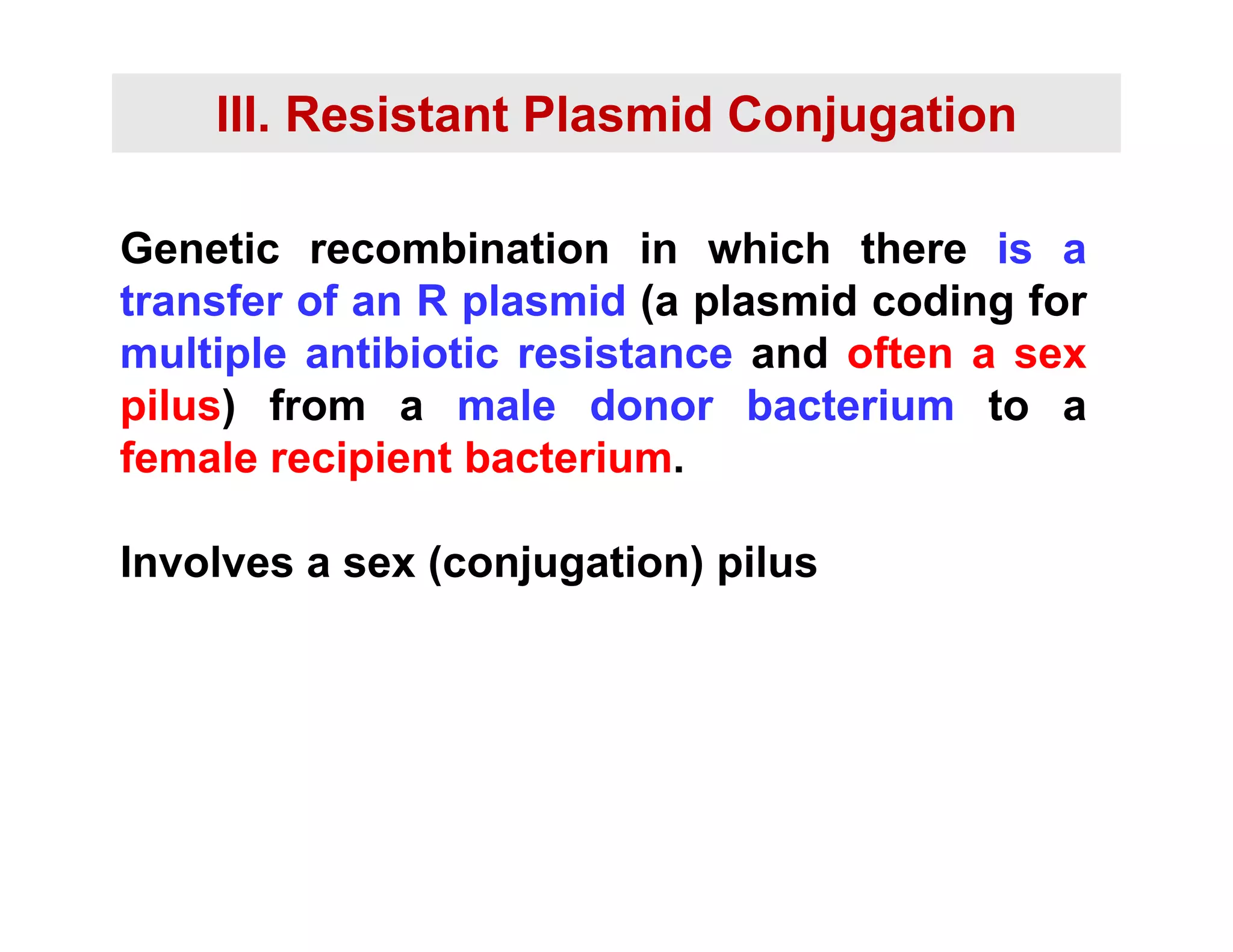 III. Resistant Plasmid Conjugation
Genetic recombination in which there is a
transfer of an R plasmid (a plasmid coding for
transfer of an R plasmid (a plasmid coding for
multiple antibiotic resistance and often a sex
pilus) from a male donor bacterium to a
pilus) from a male donor bacterium to a
female recipient bacterium.
Involves a sex (conjugation) pilus
 