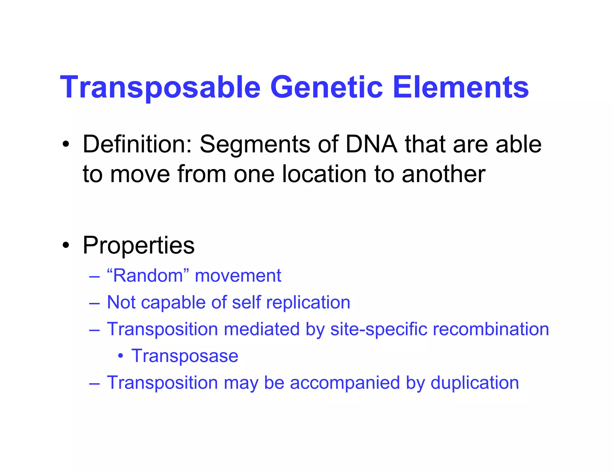 Transposable Genetic Elements
Transposable Genetic Elements
• Definition: Segments of DNA that are able
Definition: Segments of DNA that are able
to move from one location to another
• Properties
– “Random” movement
– Not capable of self replication
Transposition mediated by site specific recombination
– Transposition mediated by site-specific recombination
• Transposase
– Transposition may be accompanied by duplication
Transposition may be accompanied by duplication
 