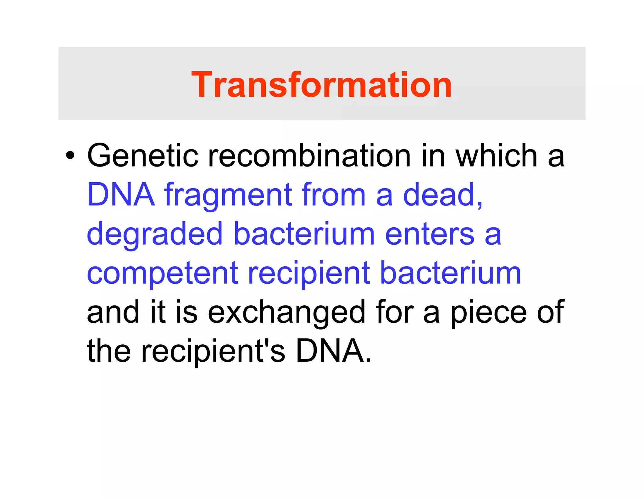 Transformation
Transformation
• Genetic recombination in which a
• Genetic recombination in which a
DNA fragment from a dead,
degraded bacterium enters a
competent recipient bacterium
competent recipient bacterium
and it is exchanged for a piece of
th i i t' DNA
the recipient's DNA.
 