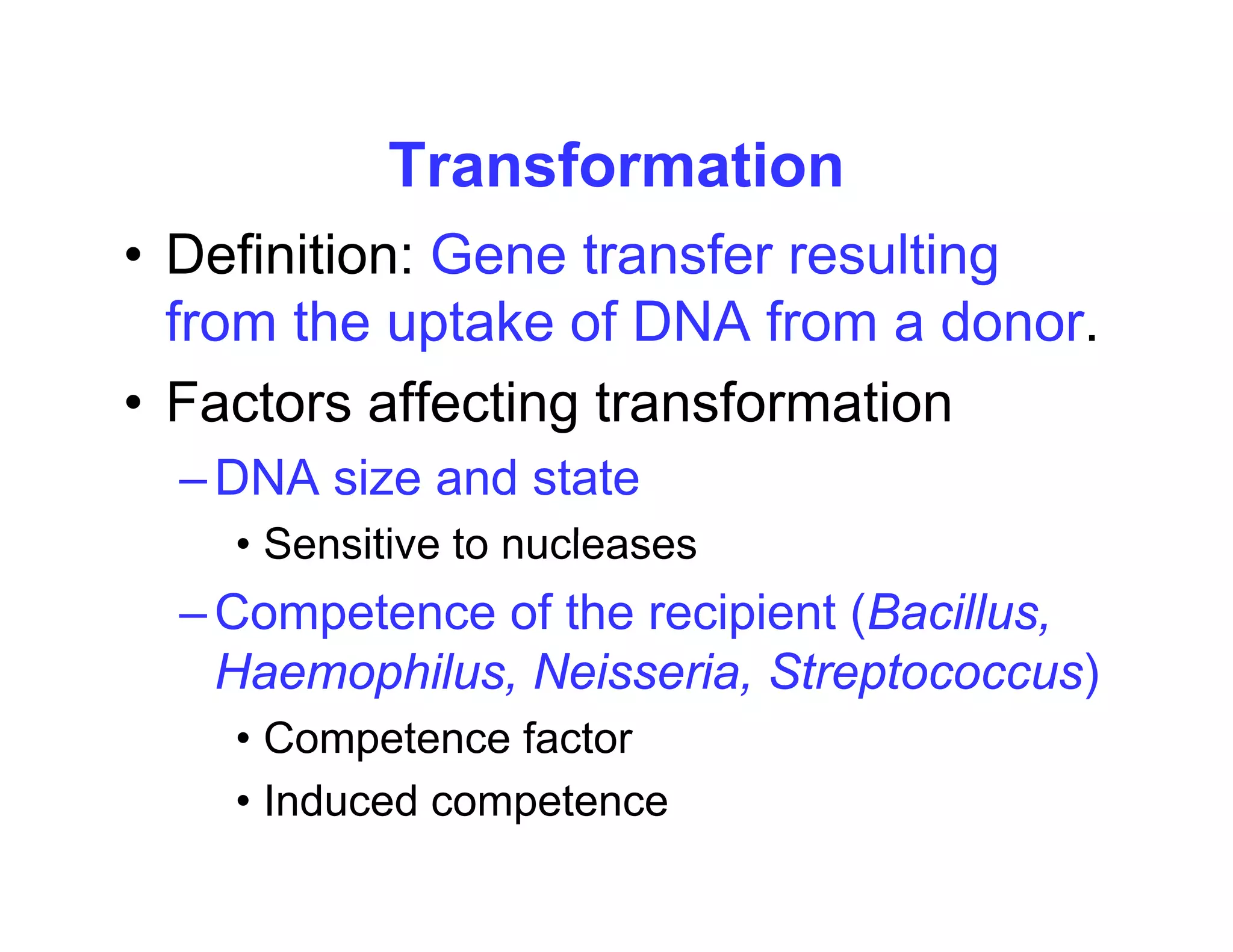 Transformation
Transformation
• Definition: Gene transfer resulting
from the uptake of DNA from a donor.
• Factors affecting transformation
Factors affecting transformation
–DNA size and state
Sensiti e to n cleases
• Sensitive to nucleases
–Competence of the recipient (Bacillus,
H hil N i i St t )
Haemophilus, Neisseria, Streptococcus)
• Competence factor
• Induced competence
 