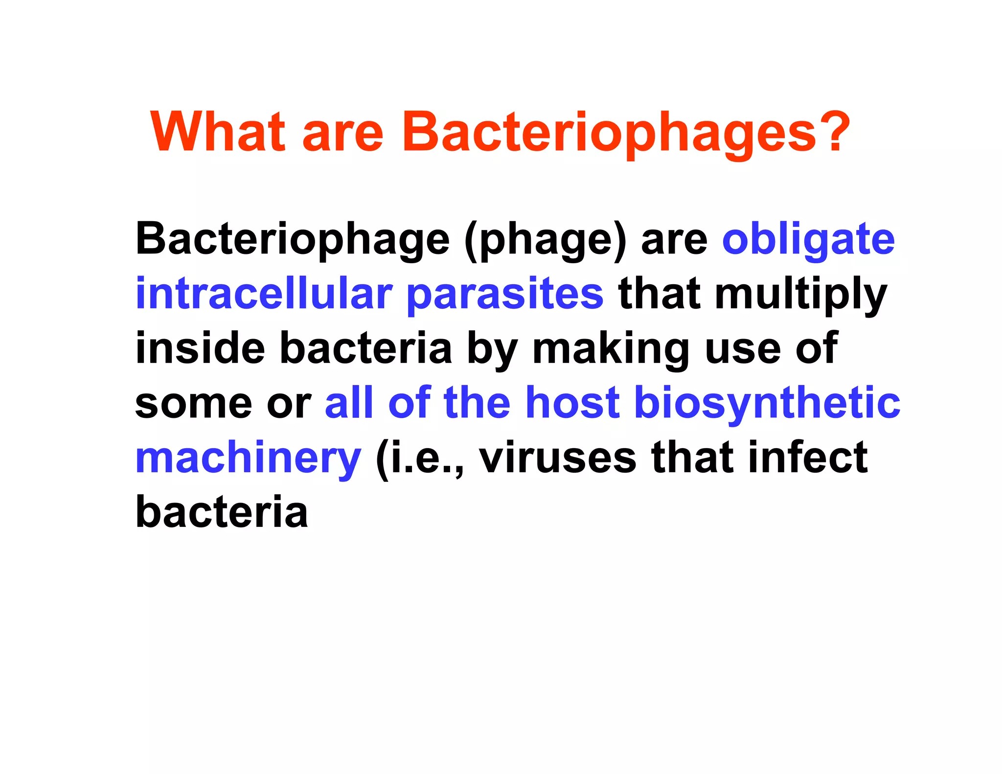 What are Bacteriophages?
What are Bacteriophages?
Bacteriophage (phage) are obligate
Bacteriophage (phage) are obligate
intracellular parasites that multiply
i id b t i b ki f
inside bacteria by making use of
some or all of the host biosynthetic
machinery (i.e., viruses that infect
bacteria
 