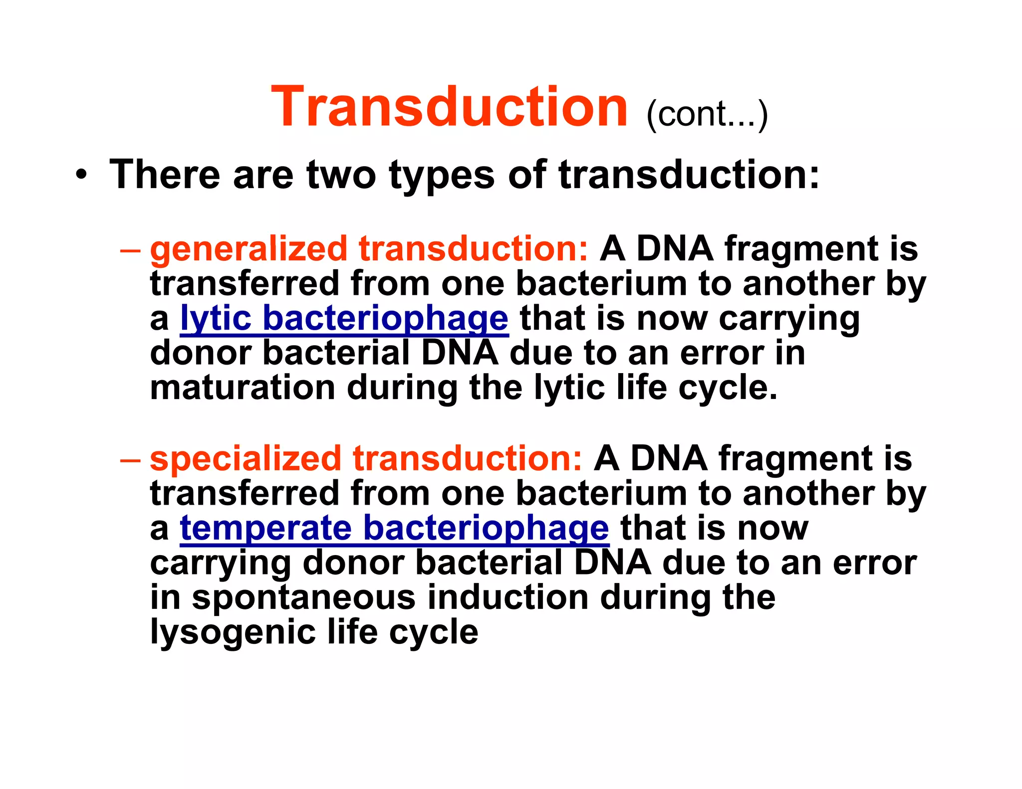 Transduction (cont...)
• There are two types of transduction:
generalized transduction: A DNA fragment is
– generalized transduction: A DNA fragment is
transferred from one bacterium to another by
a lytic bacteriophage that is now carrying
d b t i l DNA d t i
donor bacterial DNA due to an error in
maturation during the lytic life cycle.
f
– specialized transduction: A DNA fragment is
transferred from one bacterium to another by
a temperate bacteriophage that is now
p p g
carrying donor bacterial DNA due to an error
in spontaneous induction during the
lysogenic life cycle
lysogenic life cycle
 