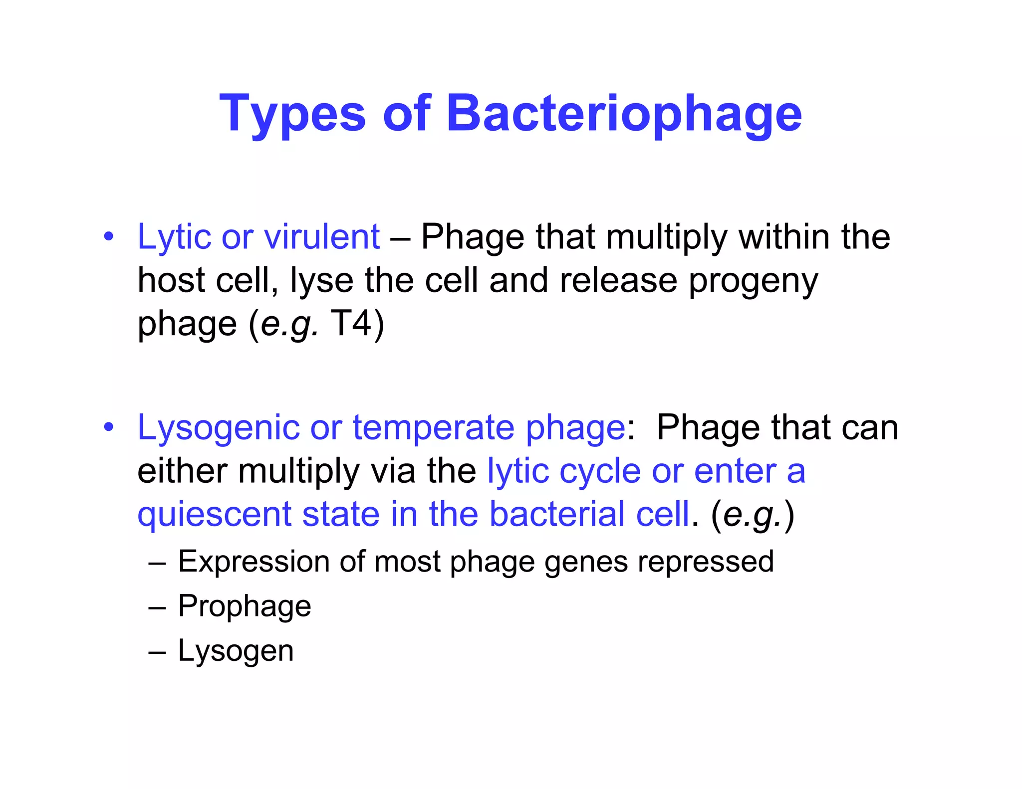 Types of Bacteriophage
• Lytic or virulent – Phage that multiply within the
Lytic or virulent Phage that multiply within the
host cell, lyse the cell and release progeny
phage (e.g. T4)
• Lysogenic or temperate phage: Phage that can
y g p p g g
either multiply via the lytic cycle or enter a
quiescent state in the bacterial cell. (e.g.)
– Expression of most phage genes repressed
– Prophage
L
– Lysogen
 