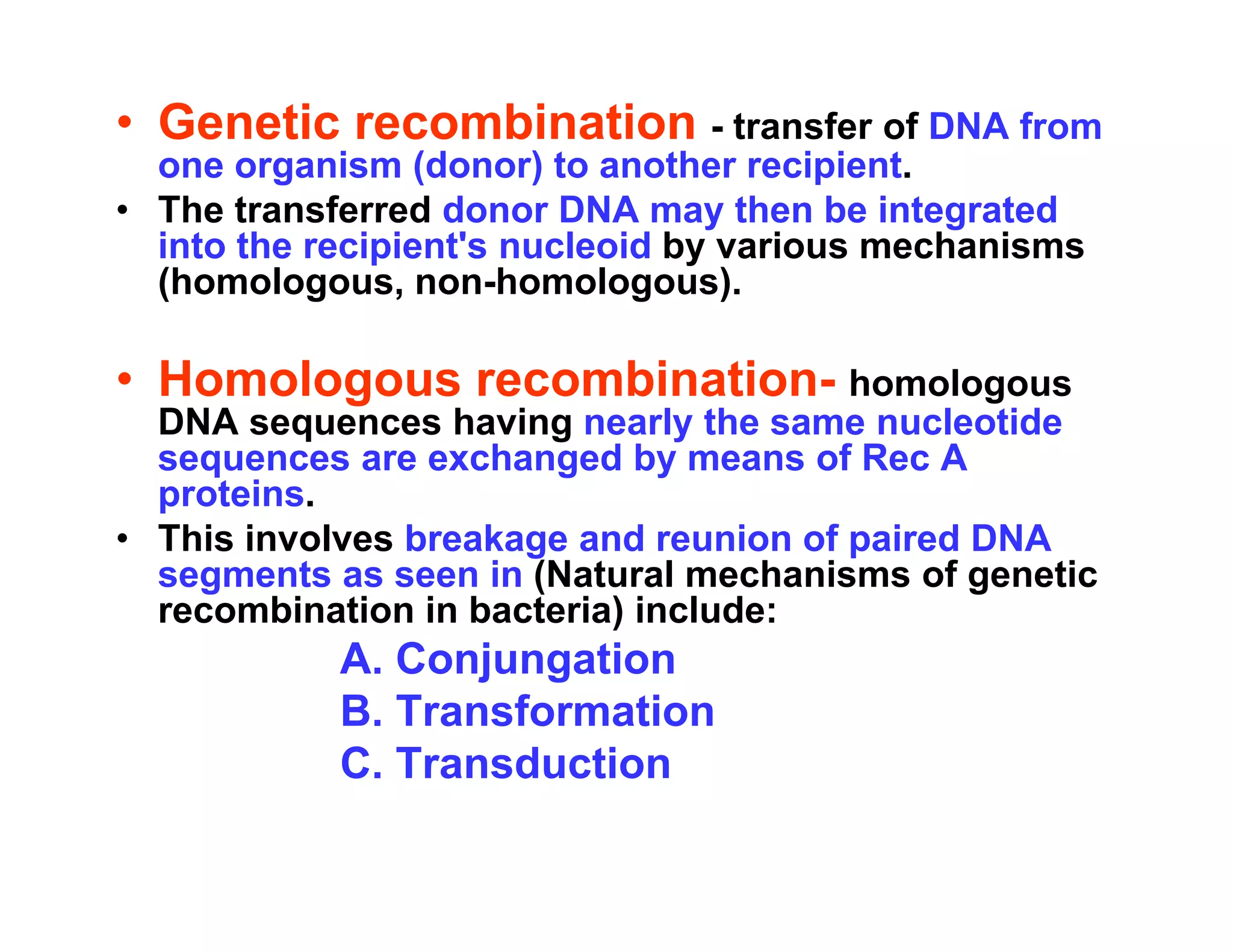 • Genetic recombination - transfer of DNA from
one organism (donor) to another recipient.
one organism (donor) to another recipient.
• The transferred donor DNA may then be integrated
into the recipient's nucleoid by various mechanisms
(homologous, non-homologous).
( g , g )
• Homologous recombination- homologous
DNA sequences having nearly the same nucleotide
DNA sequences having nearly the same nucleotide
sequences are exchanged by means of Rec A
proteins.
• This involves breakage and reunion of paired DNA
• This involves breakage and reunion of paired DNA
segments as seen in (Natural mechanisms of genetic
recombination in bacteria) include:
A Conjungation
A. Conjungation
B. Transformation
C. Transduction
C. Transduction
 