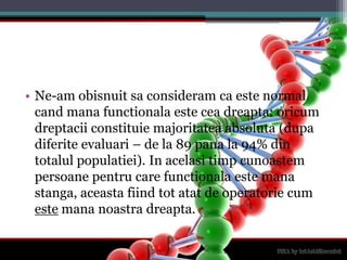 Ne-am obisnuitsaconsideram ca este normal candmanafunctionalaesteceadreapta: oricumdreptaciiconstituiemajoritateaabsoluta (dupadiferiteevaluari – de la 89 pana la 94% din totalulpopulatiei). In acelasitimpcunoastempersoanepentru care functionalaestemanastanga, aceastafiind tot atat de operatorie cum estemananoastradreapta.