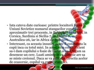 Iatacateva date curioase: printrelocuitoriifosteiUniuniSovieticenumarulstangacilorconstituieaproximativtreiprocente, in Bulgaria - exact trei, in Corsica, Sardinia si Sicilia-7, in Franta-8, in Australiea-26, iar in Africa de Sud-50%.Interesant, ca aceastainsusirepoateficonstatata la copiiinca cu totulmici. In acestscopestesuficientsa-i dam copilului o foaie de hartiesisa-l rugamsadeseneze un cerc. Luatiaminte in cedirectie are sa se mistecreionul. Daca se vamisca in directiaacelor de ceasornic, copilulvacrestestangaci.
