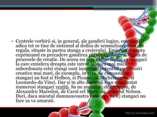 Centrelevorbiriisi, in general, ale gandiriilogice, emotionale, adica tot ce tine de sistemul al doilea de semnalizaresunt, de regula, situate in parteastanga a creierului. Emisferadreaptacuprinzand cu precaderegandireaplastica, intuitiva, legata de procesele de creatie. De aceea nu esteexclusfaptul ca stangaci la care emisferadreaptaesteintr-o masuramai mica subordonataceleistangisuntinzestrati potential cu insusiri creative maimari, de exemplu, in arta. Se cunoaste ca stangaci au fostsiHolben, si Picasso, si Michelangelo, si Leonardo-da Vinci. Dar si in altedomenii s-au manifestatnumerosistangacivestiti. Sa ne amintim, de exemplu, de Alexandru Macedon, de Carol cel Mare, de amiralul Nelson. Deci, dacamicutuldumneavoastraeste (sauvafi) stangaci nu face savaamarati.