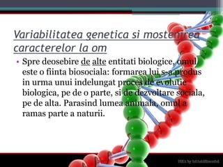 Variabilitatea genetica si mostenirea caracterelor la omSpredeosebiredealteentitatibiologice, omuleste o fiintabiosociala: formarealui s-a produs in urmaunuiindelungatproces de evolutiebiologica, pe de o parte, si de dezvoltaresociala, pe de alta. Parasindlumeaanimala, omul a ramas parte a naturii.