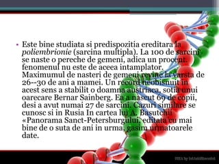 Este binestudiatasipredispozitiaereditara la poliembrionie (sarcinamultipla). La 100 de sarcini se naste o pereche de gemeni, adica un procent. fenomenul nu este de aceeaintamplator. Maximumul de nasteri de gemenirevine la varsta de 26--30 de ani a mamei. Un record neobisnuit in acestsens a stabilit o doamnaaustriaca, sotiaunuioarecareBernarSainberg. Ea a nascut 69 de copii, desi a avutnumai 27 de sarcini. Cazurisimilare se cunoscsi in Rusia In cartealui A. Basutchii «Panorama Sanct-Petersburgului, editata cu maibine de o suta de ani in urma, gasimurmatoarele date. 