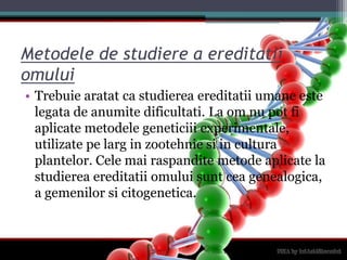 Metodele de studiere a ereditatiiomuluiTrebuiearatat ca studiereaereditatiiumaneestelegata de anumitedificultati. La om nu pot fiaplicatemetodelegeneticiiiexperimentale, utilizatepelarg in zootehniesi in culturaplantelor. Celemairaspanditemetodeaplicate la studiereaereditatiiomuluisuntceagenealogica, a gemenilorsicitogenetica.
