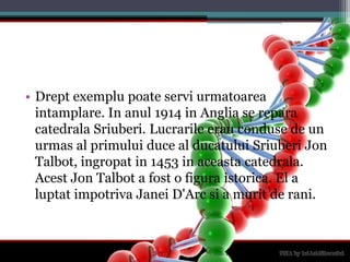 Dreptexemplupoateserviurmatoareaintamplare. In anul 1914 in Anglia se reparacatedralaSriuberi. Lucrarileerauconduse de un urmas al primului duce al ducatuluiSriuberi Jon Talbot, ingropat in 1453 in aceastacatedrala. Acest Jon Talbot a fost o figuraistorica. El a luptatimpotrivaJaneiD'Arcsi a murit de rani.